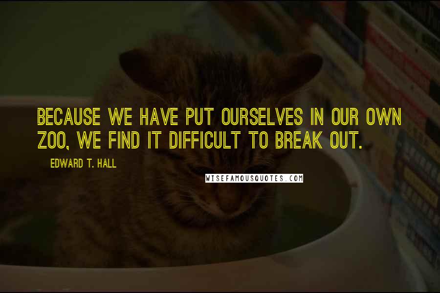 Edward T. Hall Quotes: Because we have put ourselves in our own zoo, we find it difficult to break out.