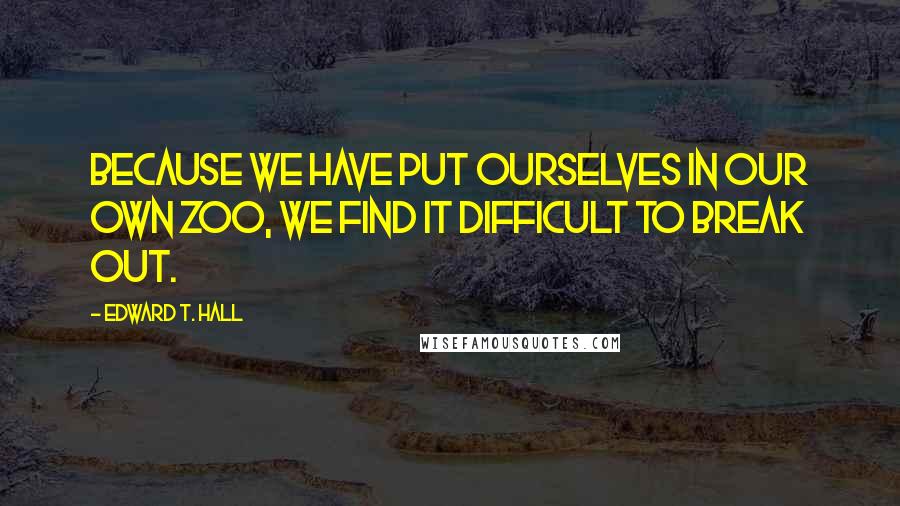 Edward T. Hall Quotes: Because we have put ourselves in our own zoo, we find it difficult to break out.