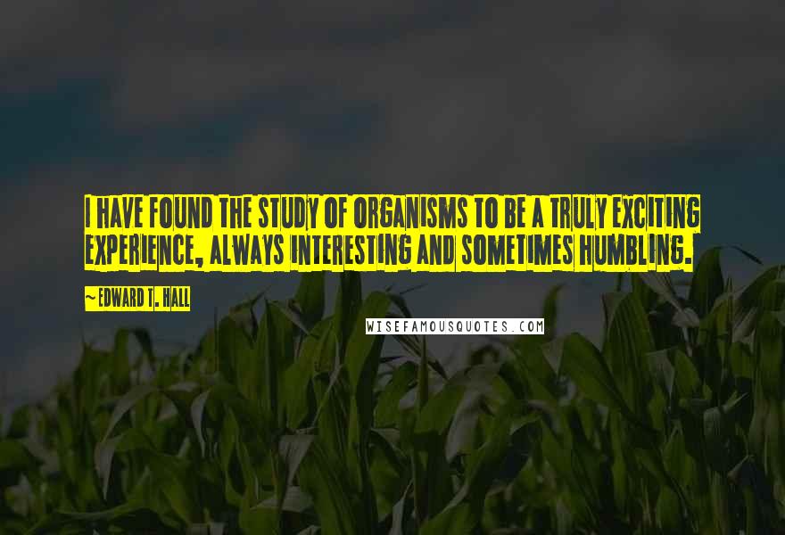 Edward T. Hall Quotes: I have found the study of organisms to be a truly exciting experience, always interesting and sometimes humbling.