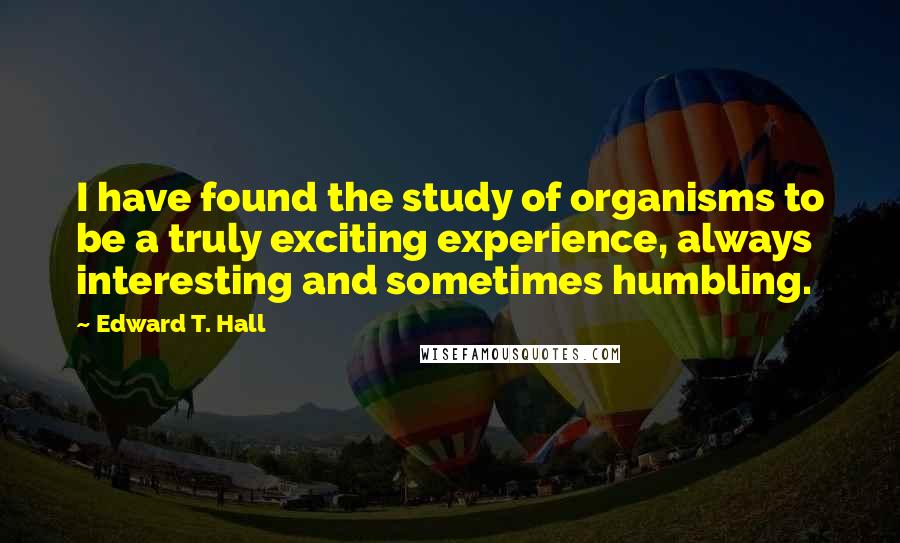 Edward T. Hall Quotes: I have found the study of organisms to be a truly exciting experience, always interesting and sometimes humbling.