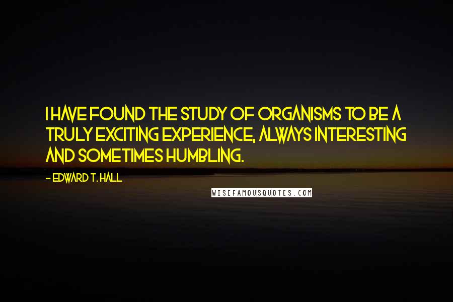 Edward T. Hall Quotes: I have found the study of organisms to be a truly exciting experience, always interesting and sometimes humbling.