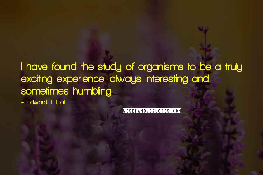 Edward T. Hall Quotes: I have found the study of organisms to be a truly exciting experience, always interesting and sometimes humbling.