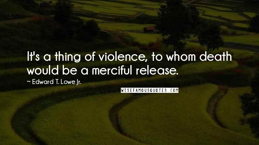 Edward T. Lowe Jr. Quotes: It's a thing of violence, to whom death would be a merciful release.