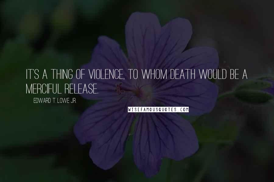 Edward T. Lowe Jr. Quotes: It's a thing of violence, to whom death would be a merciful release.