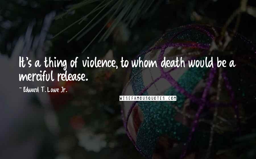 Edward T. Lowe Jr. Quotes: It's a thing of violence, to whom death would be a merciful release.