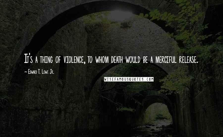 Edward T. Lowe Jr. Quotes: It's a thing of violence, to whom death would be a merciful release.