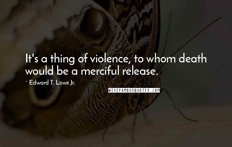 Edward T. Lowe Jr. Quotes: It's a thing of violence, to whom death would be a merciful release.