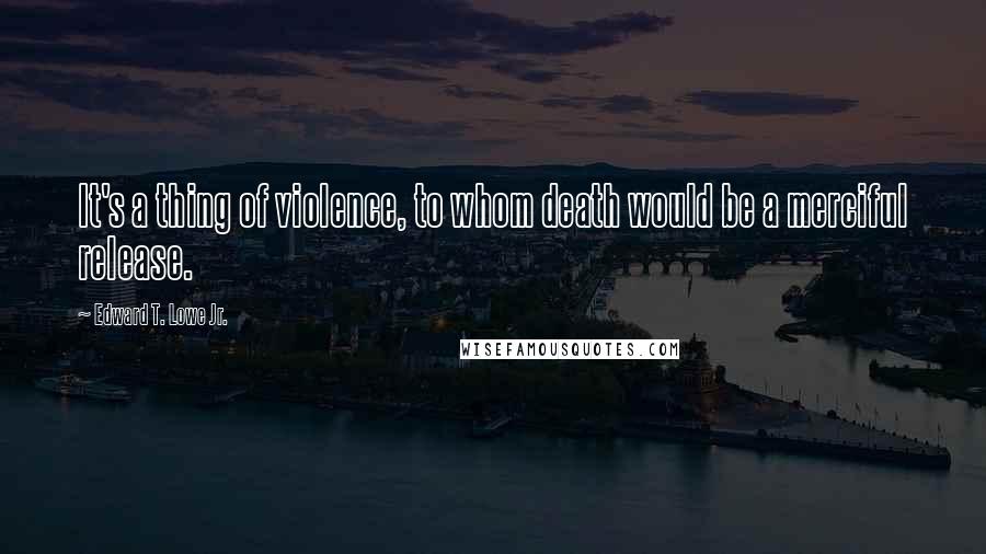 Edward T. Lowe Jr. Quotes: It's a thing of violence, to whom death would be a merciful release.