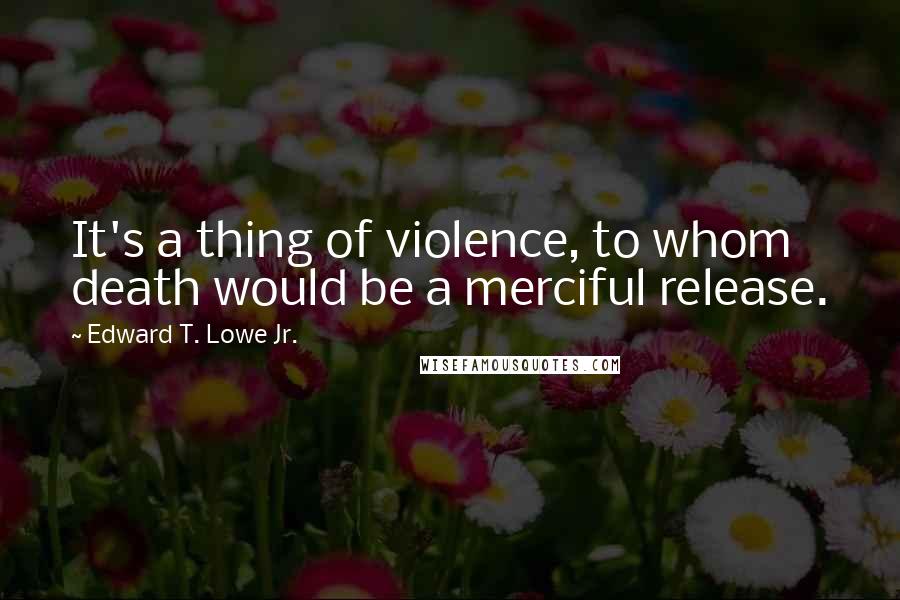 Edward T. Lowe Jr. Quotes: It's a thing of violence, to whom death would be a merciful release.