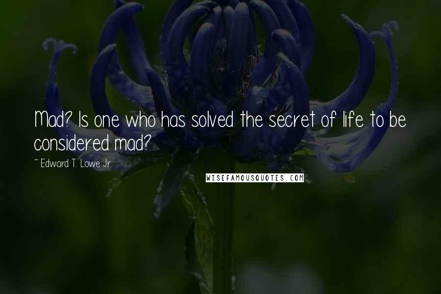 Edward T. Lowe Jr. Quotes: Mad? Is one who has solved the secret of life to be considered mad?