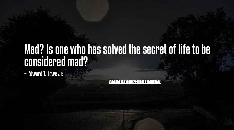 Edward T. Lowe Jr. Quotes: Mad? Is one who has solved the secret of life to be considered mad?