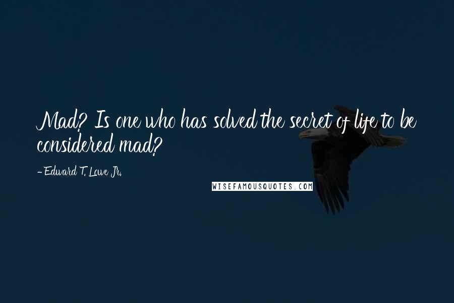 Edward T. Lowe Jr. Quotes: Mad? Is one who has solved the secret of life to be considered mad?