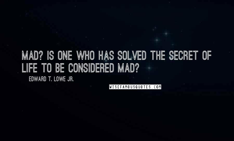 Edward T. Lowe Jr. Quotes: Mad? Is one who has solved the secret of life to be considered mad?