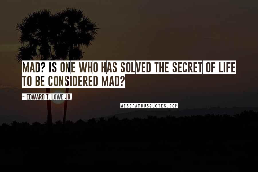 Edward T. Lowe Jr. Quotes: Mad? Is one who has solved the secret of life to be considered mad?