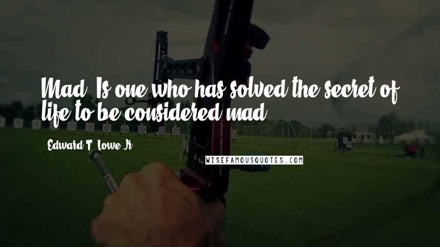 Edward T. Lowe Jr. Quotes: Mad? Is one who has solved the secret of life to be considered mad?