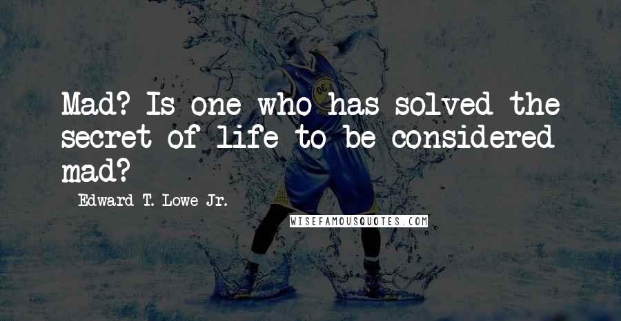 Edward T. Lowe Jr. Quotes: Mad? Is one who has solved the secret of life to be considered mad?