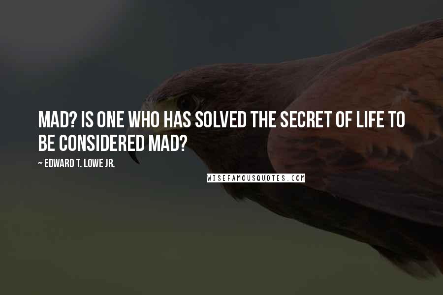 Edward T. Lowe Jr. Quotes: Mad? Is one who has solved the secret of life to be considered mad?