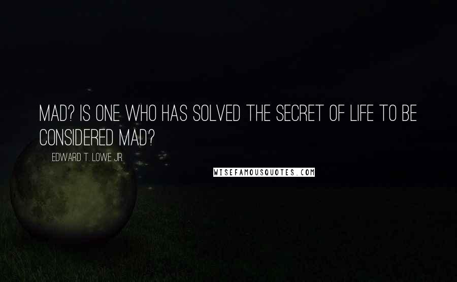 Edward T. Lowe Jr. Quotes: Mad? Is one who has solved the secret of life to be considered mad?