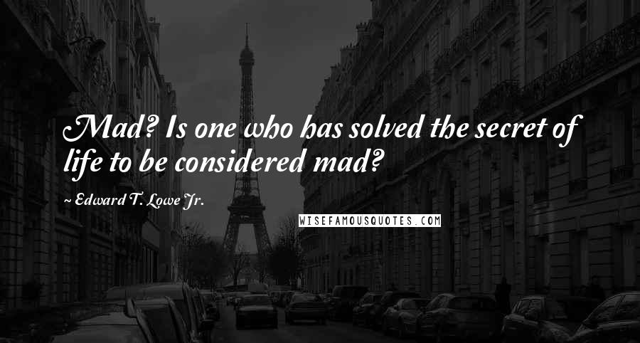 Edward T. Lowe Jr. Quotes: Mad? Is one who has solved the secret of life to be considered mad?