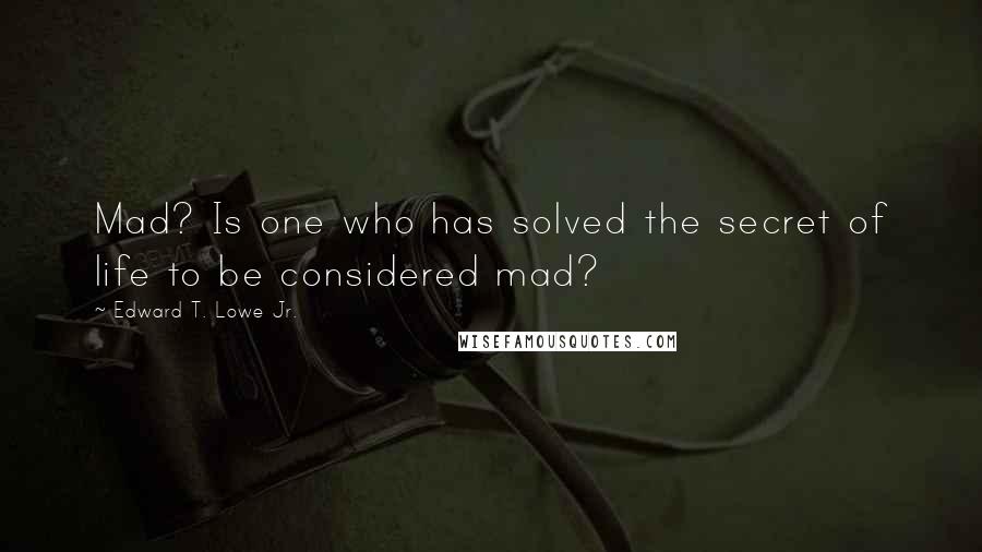 Edward T. Lowe Jr. Quotes: Mad? Is one who has solved the secret of life to be considered mad?