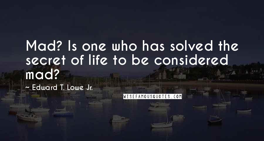 Edward T. Lowe Jr. Quotes: Mad? Is one who has solved the secret of life to be considered mad?