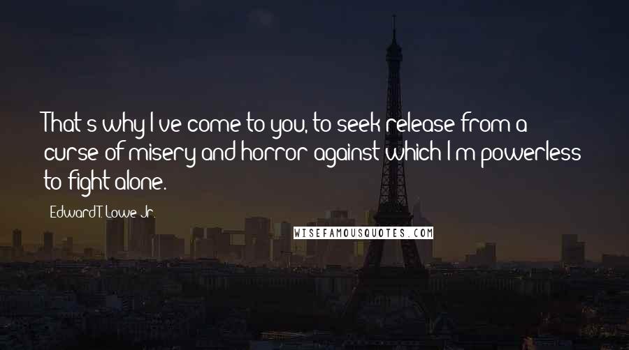 Edward T. Lowe Jr. Quotes: That's why I've come to you, to seek release from a curse of misery and horror against which I'm powerless to fight alone.