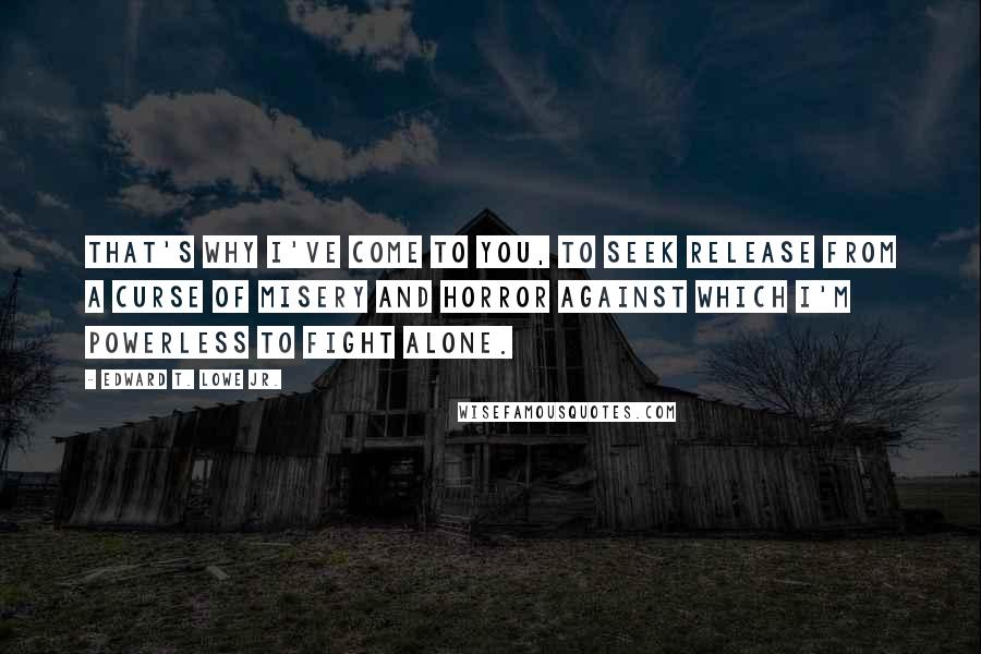 Edward T. Lowe Jr. Quotes: That's why I've come to you, to seek release from a curse of misery and horror against which I'm powerless to fight alone.