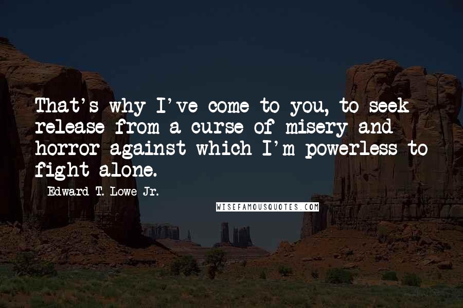 Edward T. Lowe Jr. Quotes: That's why I've come to you, to seek release from a curse of misery and horror against which I'm powerless to fight alone.