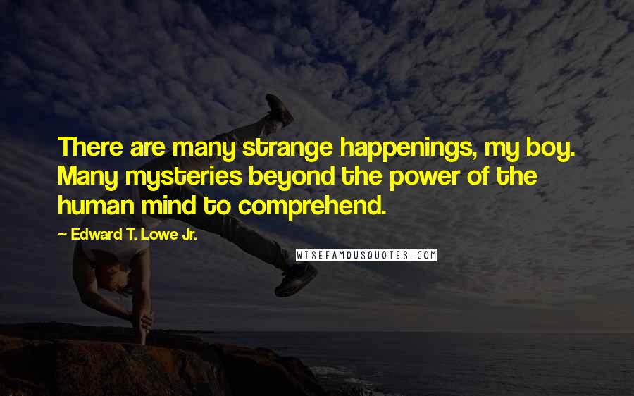 Edward T. Lowe Jr. Quotes: There are many strange happenings, my boy. Many mysteries beyond the power of the human mind to comprehend.