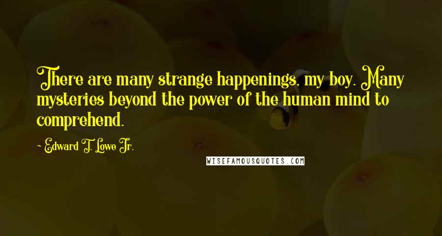 Edward T. Lowe Jr. Quotes: There are many strange happenings, my boy. Many mysteries beyond the power of the human mind to comprehend.