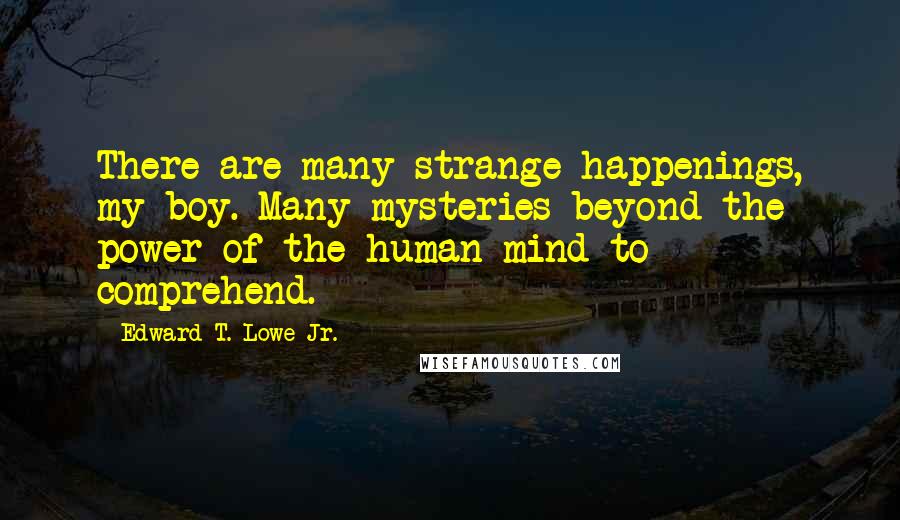 Edward T. Lowe Jr. Quotes: There are many strange happenings, my boy. Many mysteries beyond the power of the human mind to comprehend.