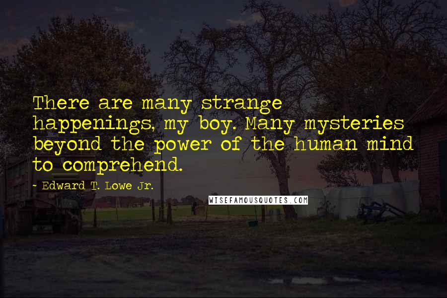 Edward T. Lowe Jr. Quotes: There are many strange happenings, my boy. Many mysteries beyond the power of the human mind to comprehend.