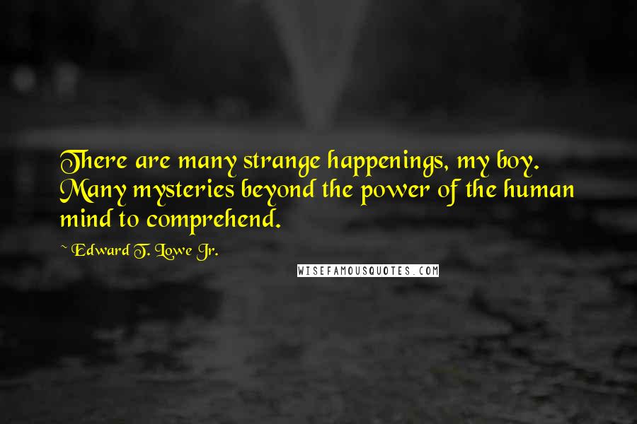 Edward T. Lowe Jr. Quotes: There are many strange happenings, my boy. Many mysteries beyond the power of the human mind to comprehend.