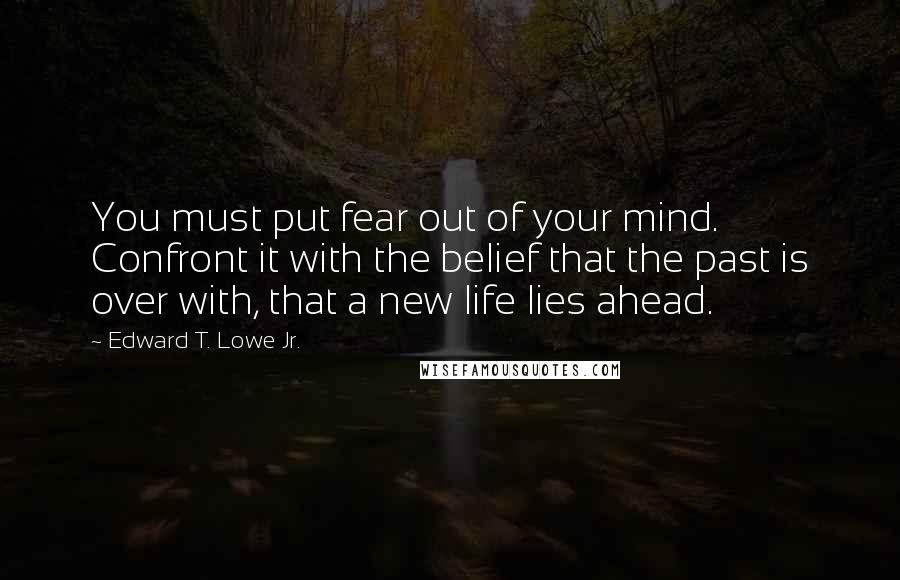 Edward T. Lowe Jr. Quotes: You must put fear out of your mind. Confront it with the belief that the past is over with, that a new life lies ahead.