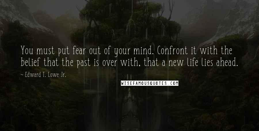 Edward T. Lowe Jr. Quotes: You must put fear out of your mind. Confront it with the belief that the past is over with, that a new life lies ahead.