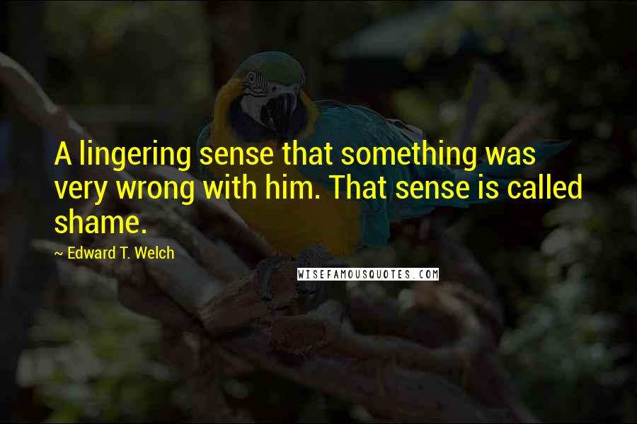 Edward T. Welch Quotes: A lingering sense that something was very wrong with him. That sense is called shame.