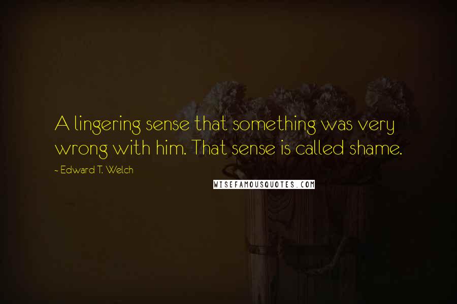 Edward T. Welch Quotes: A lingering sense that something was very wrong with him. That sense is called shame.