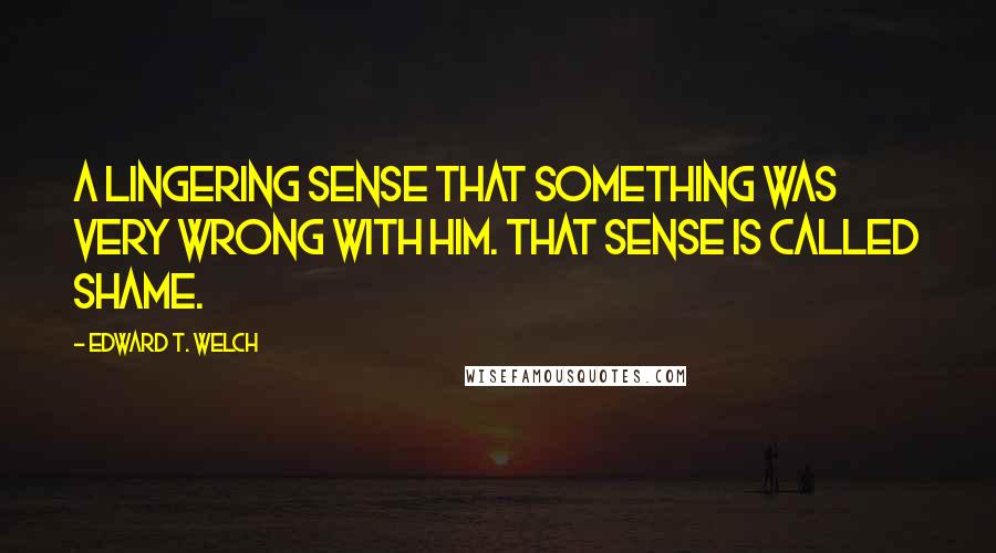 Edward T. Welch Quotes: A lingering sense that something was very wrong with him. That sense is called shame.