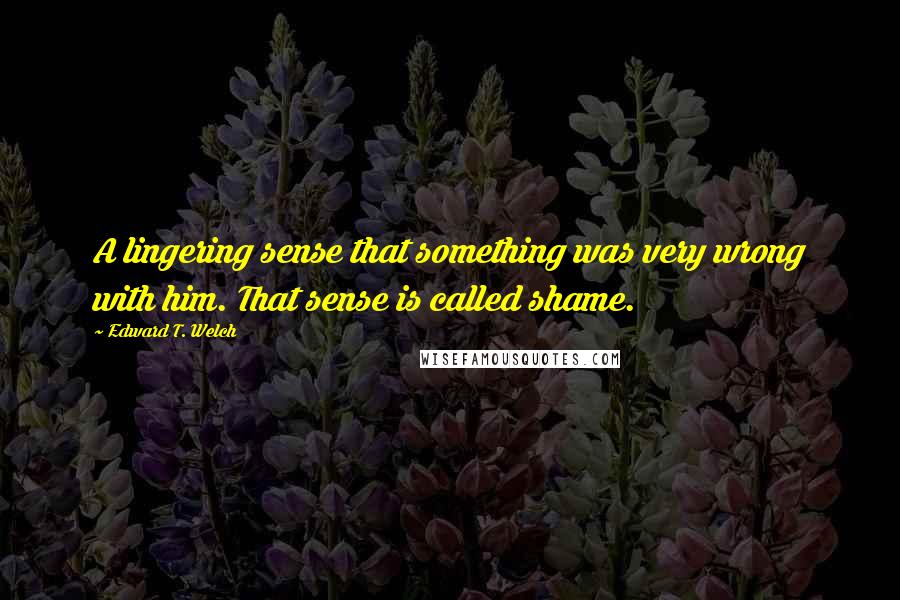 Edward T. Welch Quotes: A lingering sense that something was very wrong with him. That sense is called shame.