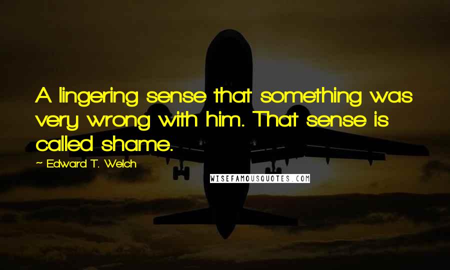 Edward T. Welch Quotes: A lingering sense that something was very wrong with him. That sense is called shame.