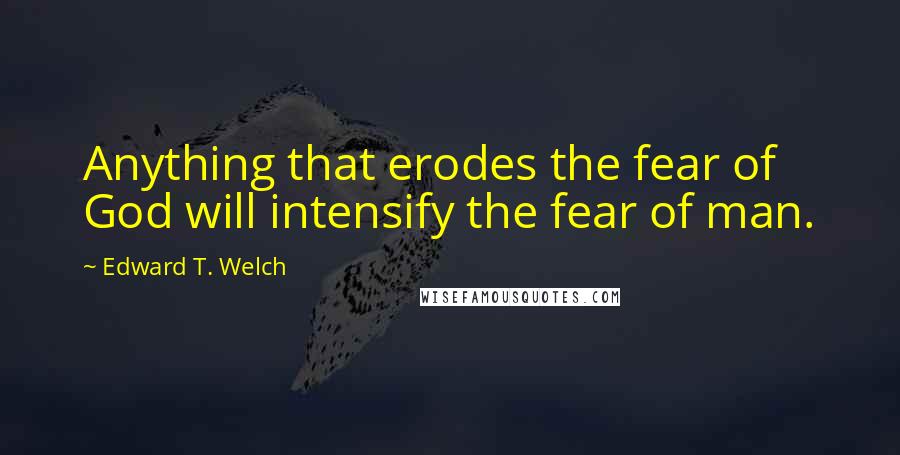 Edward T. Welch Quotes: Anything that erodes the fear of God will intensify the fear of man.