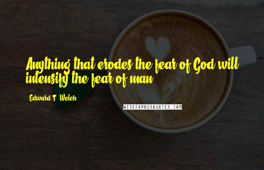 Edward T. Welch Quotes: Anything that erodes the fear of God will intensify the fear of man.
