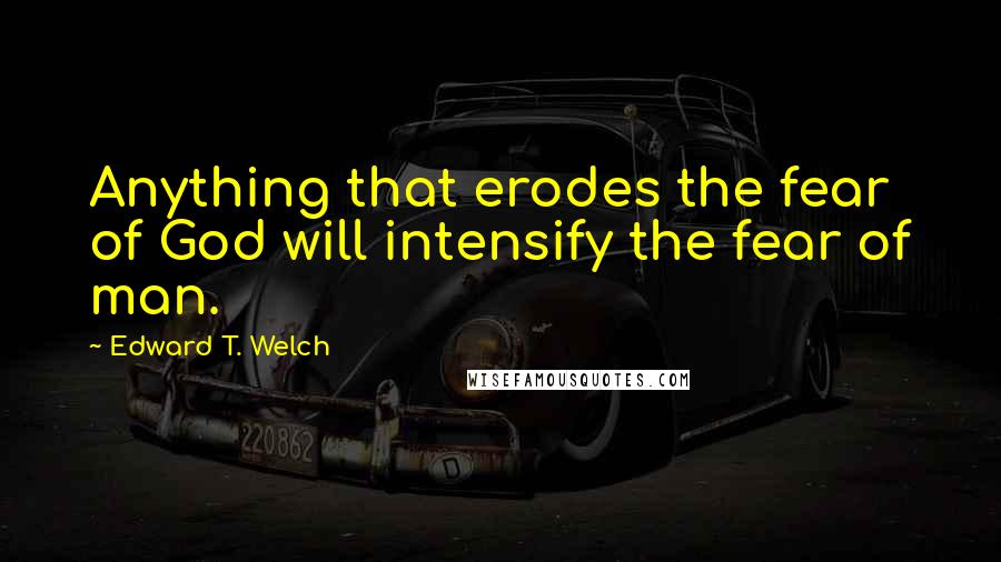 Edward T. Welch Quotes: Anything that erodes the fear of God will intensify the fear of man.