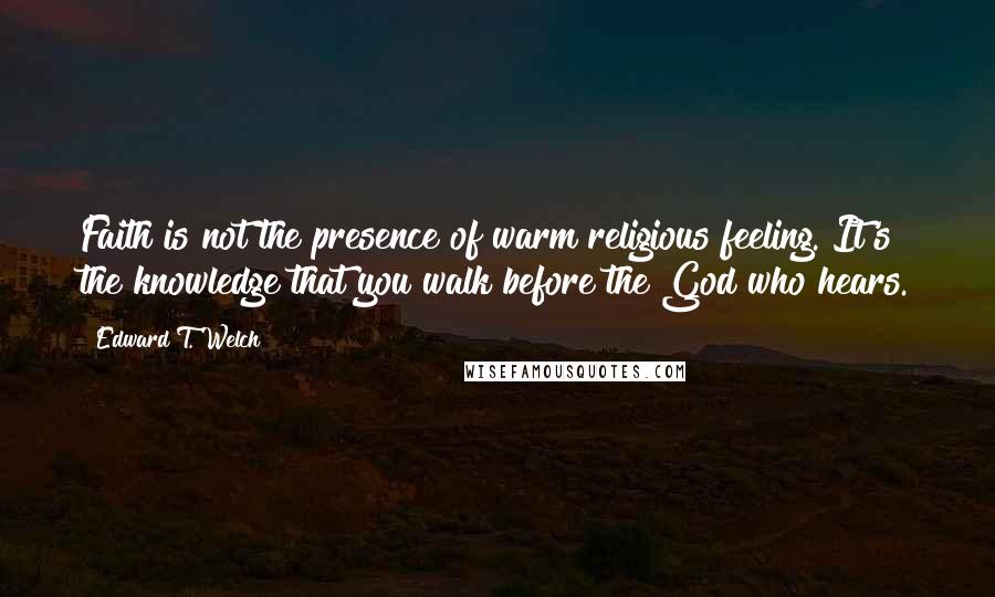 Edward T. Welch Quotes: Faith is not the presence of warm religious feeling. It's the knowledge that you walk before the God who hears.