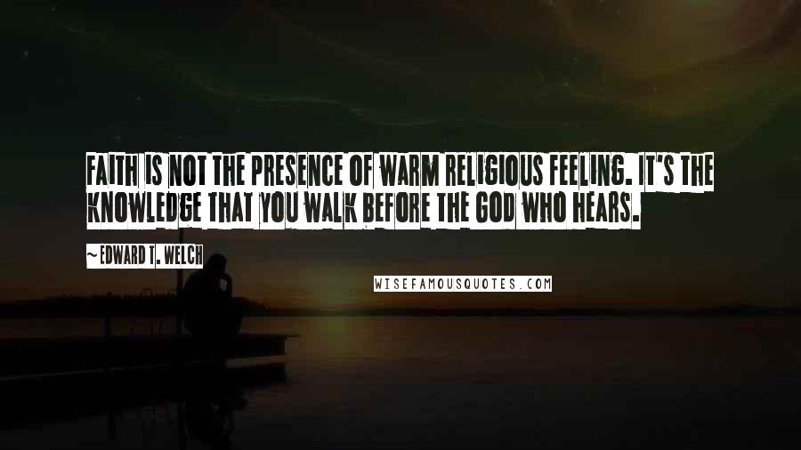 Edward T. Welch Quotes: Faith is not the presence of warm religious feeling. It's the knowledge that you walk before the God who hears.