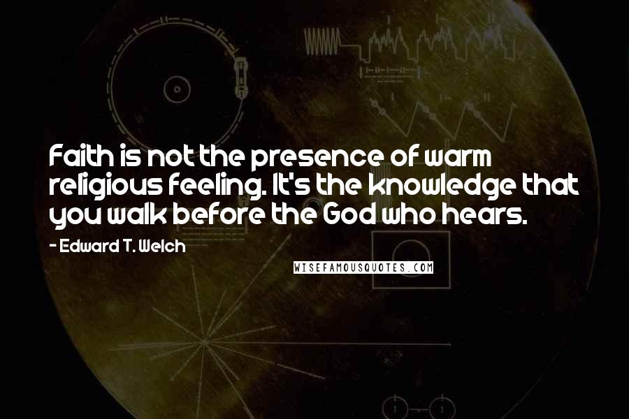 Edward T. Welch Quotes: Faith is not the presence of warm religious feeling. It's the knowledge that you walk before the God who hears.