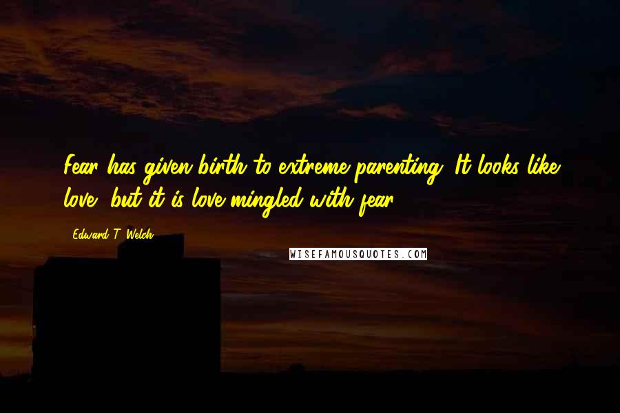 Edward T. Welch Quotes: Fear has given birth to extreme parenting. It looks like love, but it is love mingled with fear.