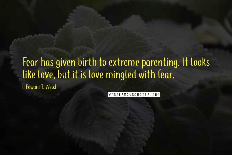 Edward T. Welch Quotes: Fear has given birth to extreme parenting. It looks like love, but it is love mingled with fear.