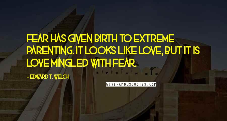 Edward T. Welch Quotes: Fear has given birth to extreme parenting. It looks like love, but it is love mingled with fear.
