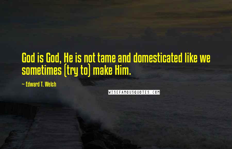 Edward T. Welch Quotes: God is God, He is not tame and domesticated like we sometimes (try to) make Him.